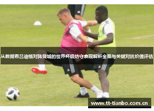 从数据看吕迪格对阵曼城的世界杯级防守表现解析全面与关键对抗价值评估